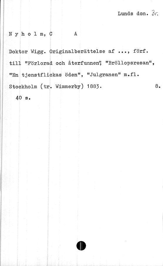  ﻿Lunds don. 3 f.
Nyholm, C
Doktor Wi gg. Originalberättelse af ..., förf.
till "Förlorad och återfunnen" "Bröllopsresan",
"En tjenstflickas öden", "Julgranen" m.fl.
Stockholm (tr. Wimmerby) 1883-	8.
40 s.